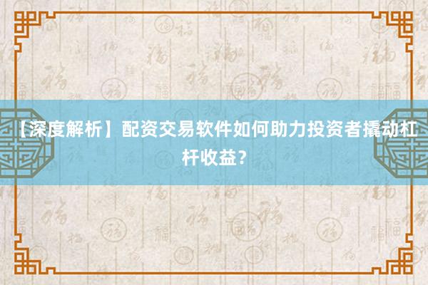【深度解析】配资交易软件如何助力投资者撬动杠杆收益？
