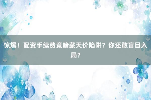 惊爆！配资手续费竟暗藏天价陷阱？你还敢盲目入局？