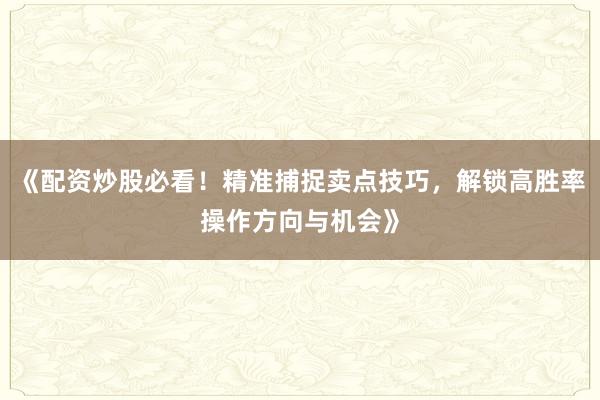 《配资炒股必看！精准捕捉卖点技巧，解锁高胜率操作方向与机会》