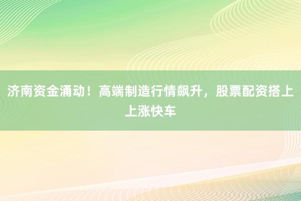 济南资金涌动！高端制造行情飙升，股票配资搭上上涨快车