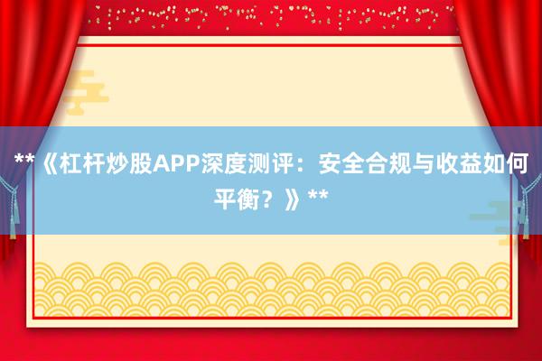 **《杠杆炒股APP深度测评：安全合规与收益如何平衡？》**