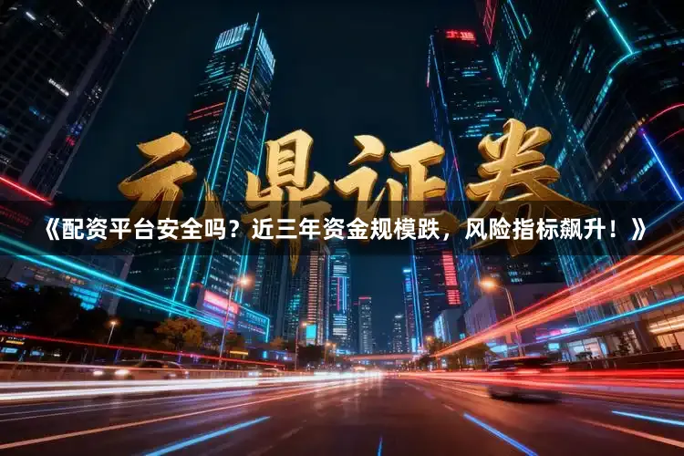《配资平台安全吗？近三年资金规模跌，风险指标飙升！》