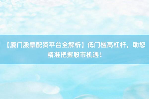 【厦门股票配资平台全解析】低门槛高杠杆，助您精准把握股市机遇！