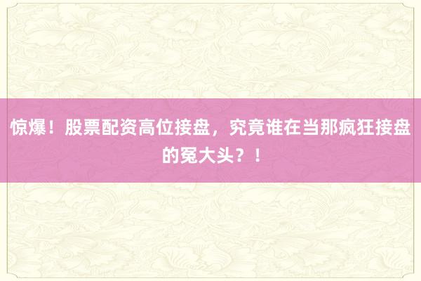 惊爆！股票配资高位接盘，究竟谁在当那疯狂接盘的冤大头？！