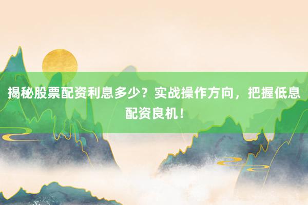 揭秘股票配资利息多少？实战操作方向，把握低息配资良机！