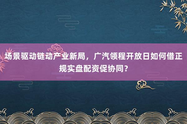 场景驱动链动产业新局，广汽领程开放日如何借正规实盘配资促协同？