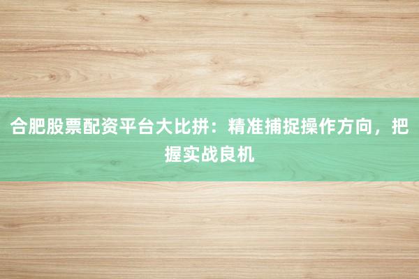 合肥股票配资平台大比拼:精准捕捉操作方向,把握实战良机