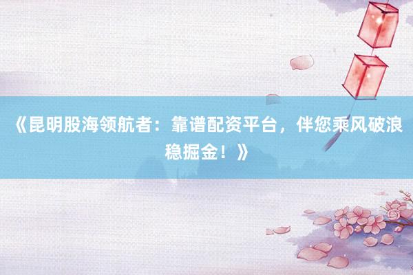 《昆明股海领航者：靠谱配资平台，伴您乘风破浪稳掘金！》