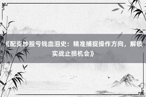 《配资炒股亏钱血泪史：精准捕捉操作方向，解锁实战止损机会》