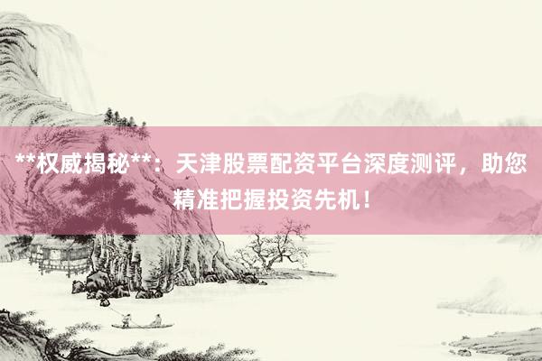 **权威揭秘**：天津股票配资平台深度测评，助您精准把握投资先机！