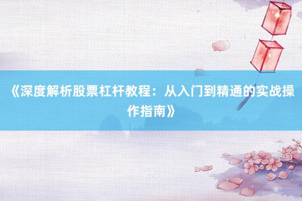 《深度解析股票杠杆教程：从入门到精通的实战操作指南》