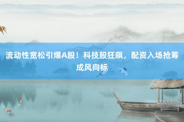 流动性宽松引爆A股！科技股狂飙，配资入场抢筹成风向标