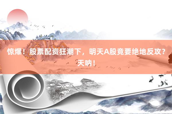 惊爆！股票配资狂潮下，明天A股竟要绝地反攻？天呐！