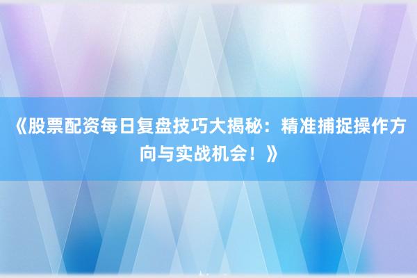 《股票配资每日复盘技巧大揭秘：精准捕捉操作方向与实战机会！》