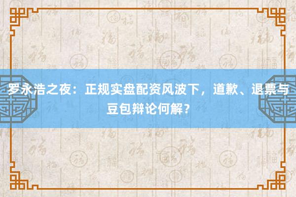罗永浩之夜：正规实盘配资风波下，道歉、退票与豆包辩论何解？