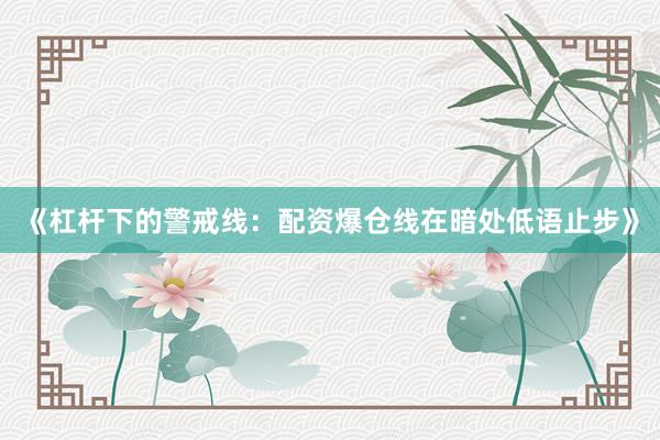 《杠杆下的警戒线：配资爆仓线在暗处低语止步》