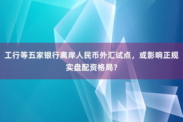 工行等五家银行离岸人民币外汇试点，或影响正规实盘配资格局？