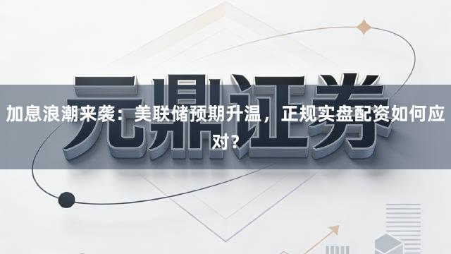 加息浪潮来袭：美联储预期升温，正规实盘配资如何应对？