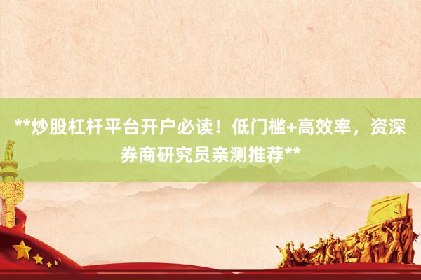 **炒股杠杆平台开户必读！低门槛+高效率，资深券商研究员亲测推荐**