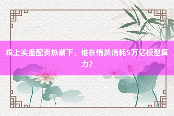 线上实盘配资热潮下，谁在悄然消耗5万亿模型算力？