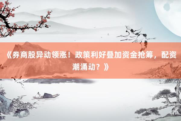 《券商股异动领涨！政策利好叠加资金抢筹，配资潮涌动？》