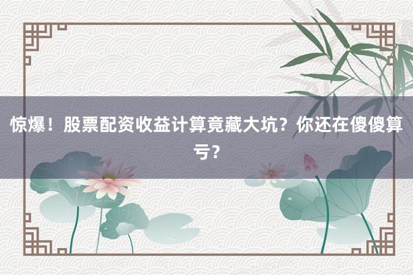 惊爆！股票配资收益计算竟藏大坑？你还在傻傻算亏？