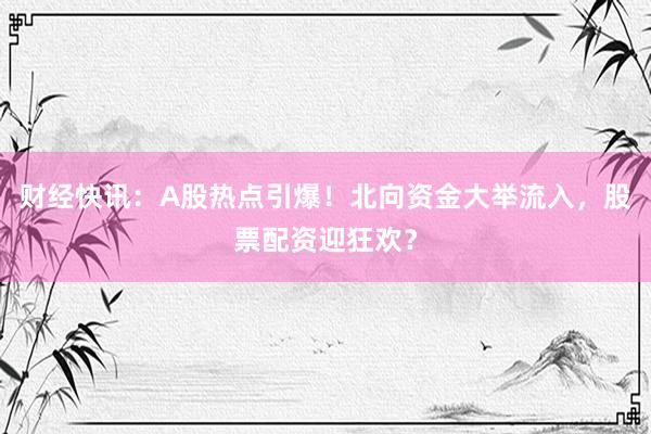 财经快讯：A股热点引爆！北向资金大举流入，股票配资迎狂欢？