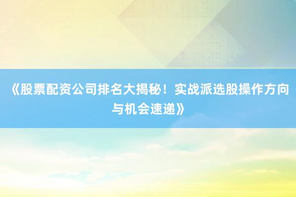 《股票配资公司排名大揭秘！实战派选股操作方向与机会速递》