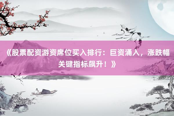 《股票配资游资席位买入排行：巨资涌入，涨跌幅关键指标飙升！》