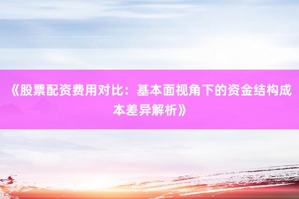 《股票配资费用对比：基本面视角下的资金结构成本差异解析》