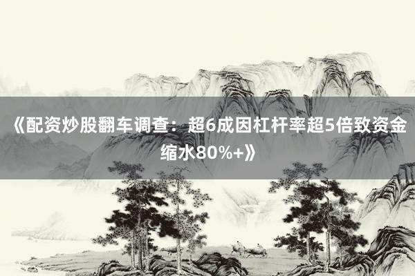 《配资炒股翻车调查：超6成因杠杆率超5倍致资金缩水80%+》