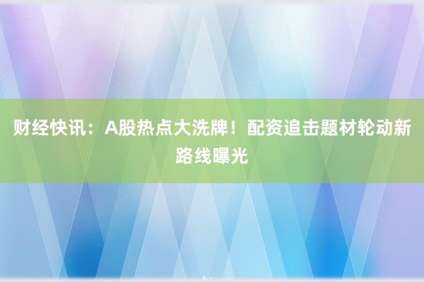 财经快讯：A股热点大洗牌！配资追击题材轮动新路线曝光