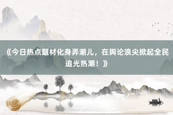 《今日热点题材化身弄潮儿，在舆论浪尖掀起全民追光热潮！》