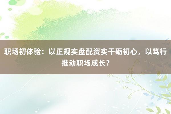 职场初体验：以正规实盘配资实干砺初心，以笃行推动职场成长？