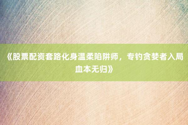 《股票配资套路化身温柔陷阱师，专钓贪婪者入局血本无归》
