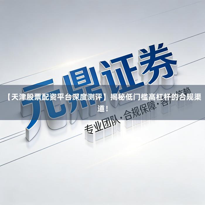 【天津股票配资平台深度测评】揭秘低门槛高杠杆的合规渠道！
