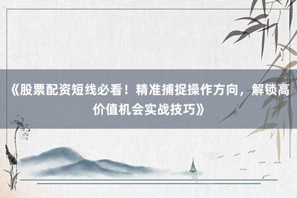 《股票配资短线必看！精准捕捉操作方向，解锁高价值机会实战技巧》
