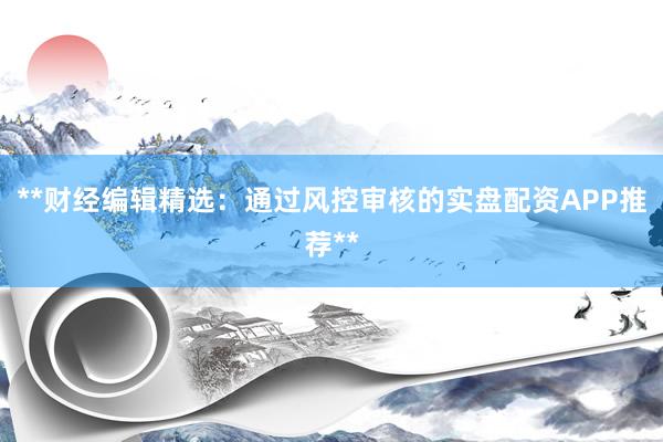 **财经编辑精选：通过风控审核的实盘配资APP推荐**