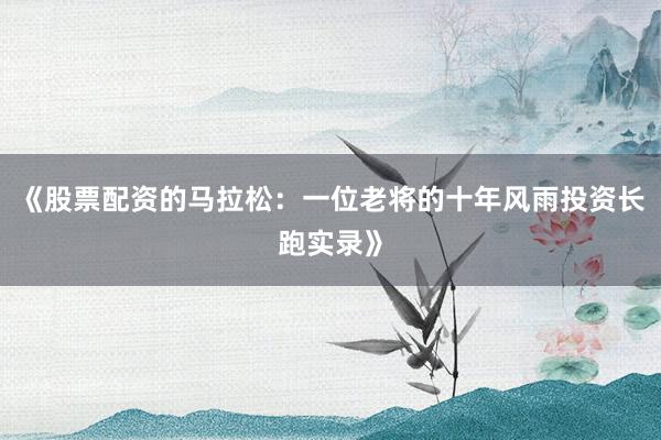 《股票配资的马拉松：一位老将的十年风雨投资长跑实录》