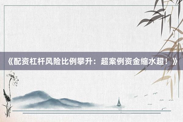 《配资杠杆风险比例攀升：超案例资金缩水超！》