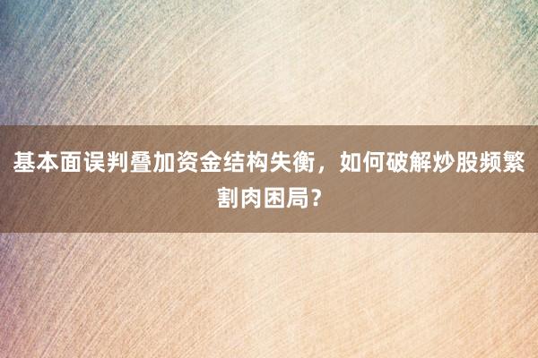 基本面误判叠加资金结构失衡，如何破解炒股频繁割肉困局？