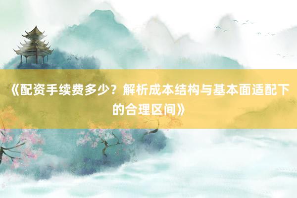 《配资手续费多少？解析成本结构与基本面适配下的合理区间》