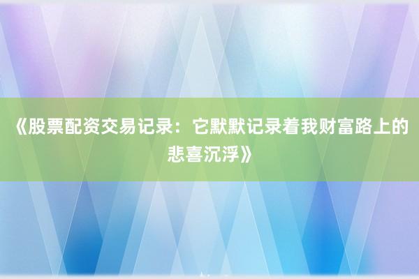 《股票配资交易记录：它默默记录着我财富路上的悲喜沉浮》