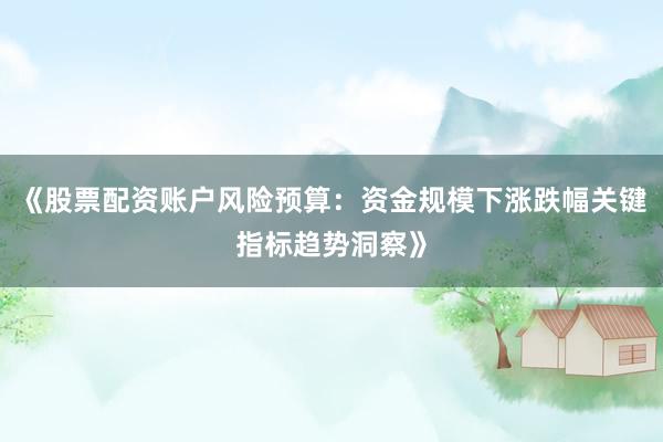 《股票配资账户风险预算:资金规模下涨跌幅关键指标趋势洞察》