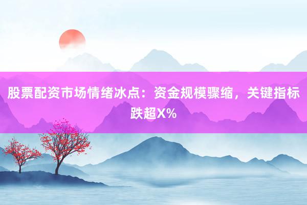 股票配资市场情绪冰点：资金规模骤缩，关键指标跌超X%