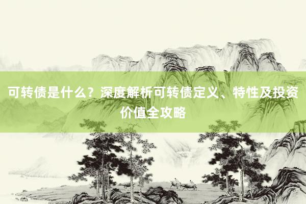 可转债是什么？深度解析可转债定义、特性及投资价值全攻略