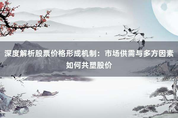 深度解析股票价格形成机制:市场供需与多方因素如何共塑股价