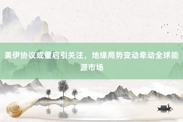 美伊协议或重启引关注，地缘局势变动牵动全球能源市场