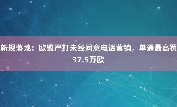 新规落地：欧盟严打未经同意电话营销，单通最高罚37.5万欧