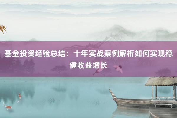 基金投资经验总结：十年实战案例解析如何实现稳健收益增长